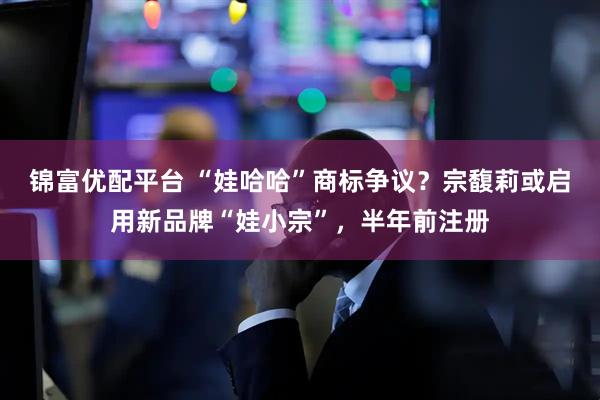 锦富优配平台 “娃哈哈”商标争议？宗馥莉或启用新品牌“娃小宗”，半年前注册
