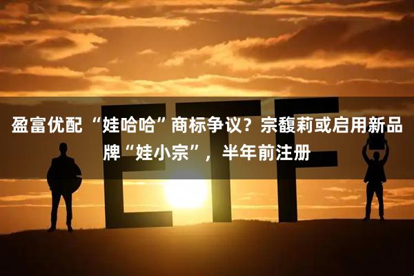 盈富优配 “娃哈哈”商标争议？宗馥莉或启用新品牌“娃小宗”，半年前注册
