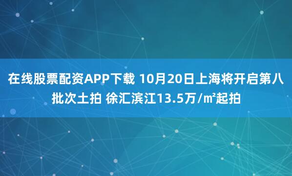在线股票配资APP下载 10月20日上海将开启第八批次土拍 徐汇滨江13.5万/㎡起拍