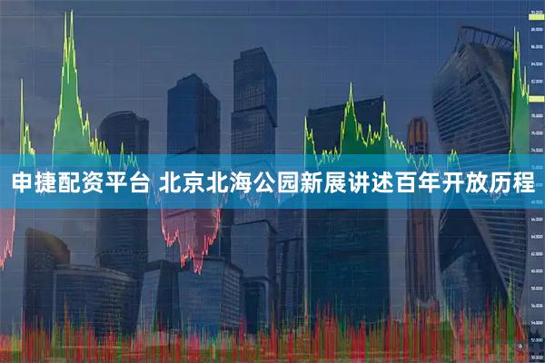 申捷配资平台 北京北海公园新展讲述百年开放历程