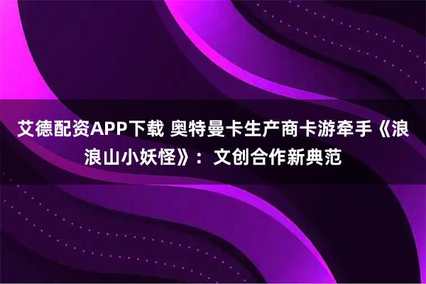 艾德配资APP下载 奥特曼卡生产商卡游牵手《浪浪山小妖怪》：文创合作新典范
