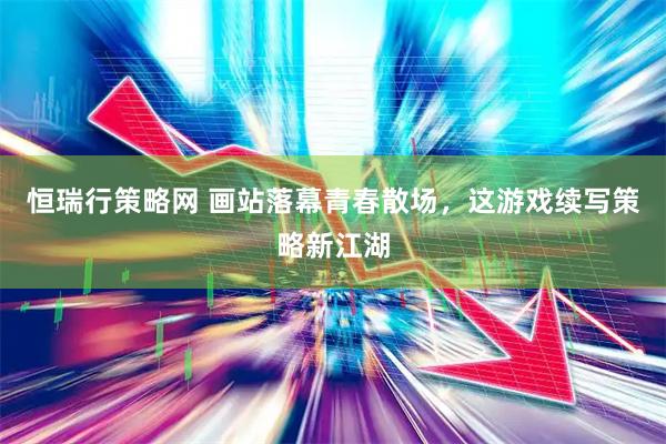 恒瑞行策略网 画站落幕青春散场，这游戏续写策略新江湖