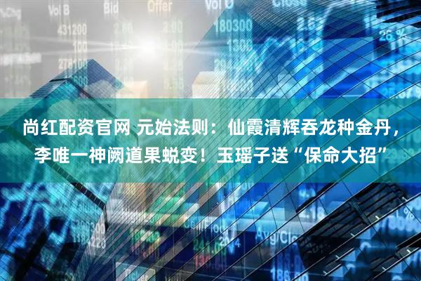 尚红配资官网 元始法则：仙霞清辉吞龙种金丹，李唯一神阙道果蜕变！玉瑶子送“保命大招”