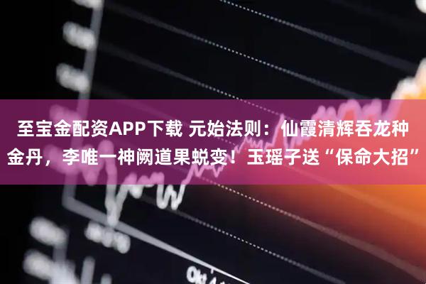 至宝金配资APP下载 元始法则：仙霞清辉吞龙种金丹，李唯一神阙道果蜕变！玉瑶子送“保命大招”
