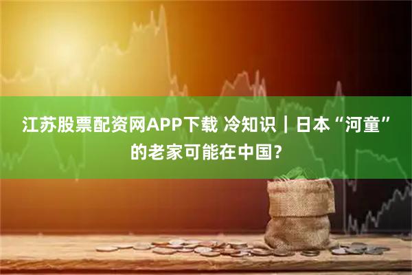 江苏股票配资网APP下载 冷知识｜日本“河童”的老家可能在中国？
