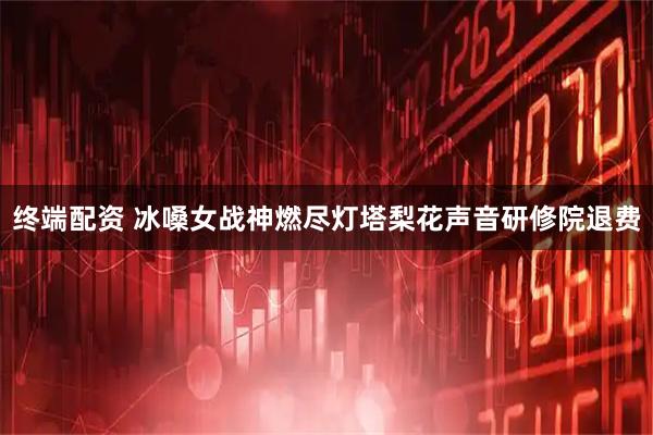 终端配资 冰嗓女战神燃尽灯塔梨花声音研修院退费