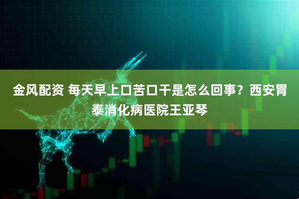 金风配资 每天早上口苦口干是怎么回事？西安胃泰消化病医院王亚琴