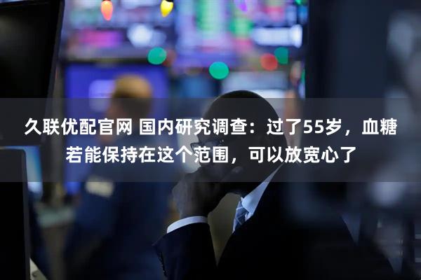 久联优配官网 国内研究调查：过了55岁，血糖若能保持在这个范围，可以放宽心了