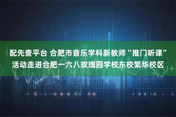 配先查平台 合肥市音乐学科新教师“推门听课”活动走进合肥一六八玫瑰园学校东校繁华校区