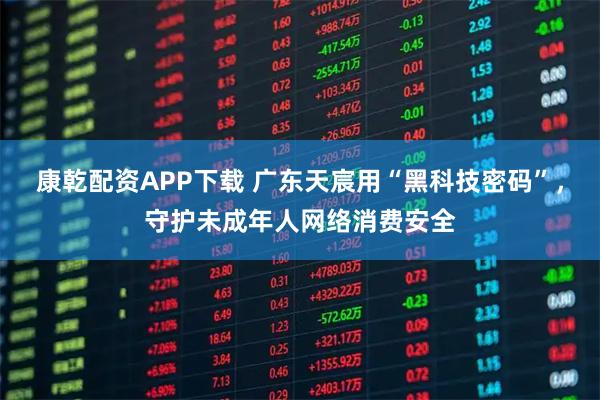 康乾配资APP下载 广东天宸用“黑科技密码”，守护未成年人网络消费安全
