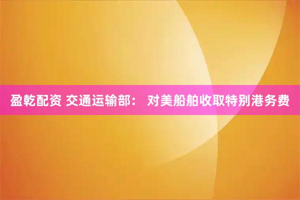 盈乾配资 交通运输部： 对美船舶收取特别港务费