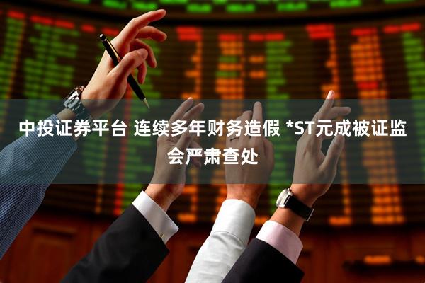 中投证券平台 连续多年财务造假 *ST元成被证监会严肃查处