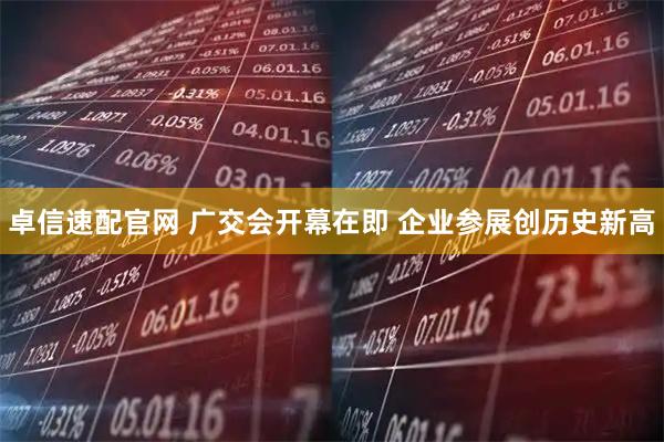 卓信速配官网 广交会开幕在即 企业参展创历史新高