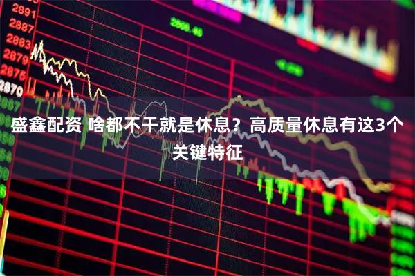 盛鑫配资 啥都不干就是休息？高质量休息有这3个关键特征