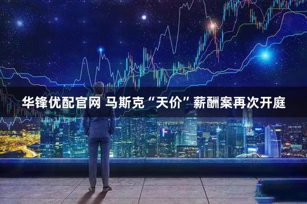 华锋优配官网 马斯克“天价”薪酬案再次开庭