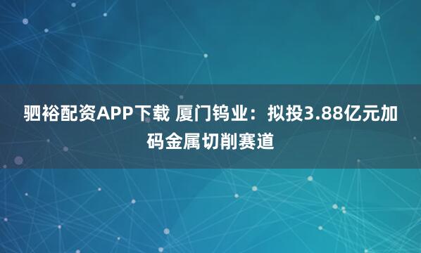 驷裕配资APP下载 厦门钨业：拟投3.88亿元加码金属切削赛道