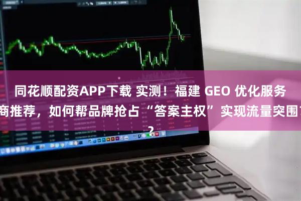 同花顺配资APP下载 实测！福建 GEO 优化服务商推荐，如何帮品牌抢占 “答案主权” 实现流量突围？