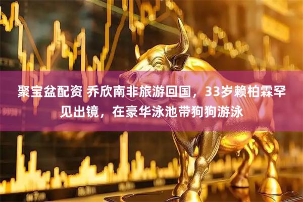 聚宝盆配资 乔欣南非旅游回国，33岁赖柏霖罕见出镜，在豪华泳池带狗狗游泳