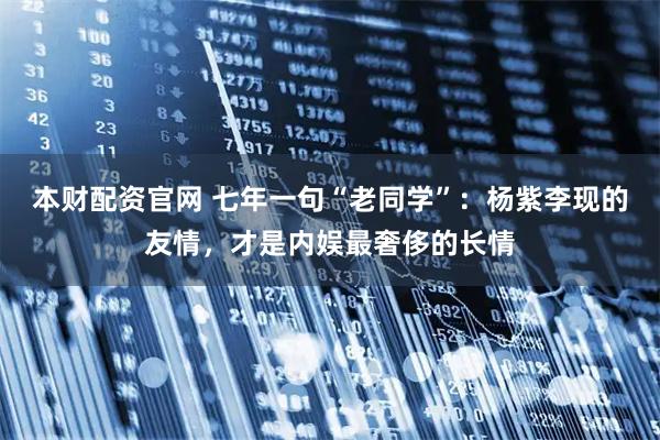 本财配资官网 七年一句“老同学”：杨紫李现的友情，才是内娱最奢侈的长情