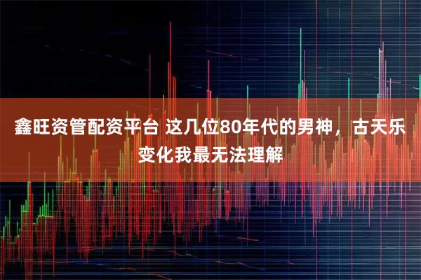 鑫旺资管配资平台 这几位80年代的男神，古天乐变化我最无法理解