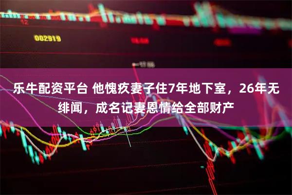 乐牛配资平台 他愧疚妻子住7年地下室，26年无绯闻，成名记妻恩情给全部财产