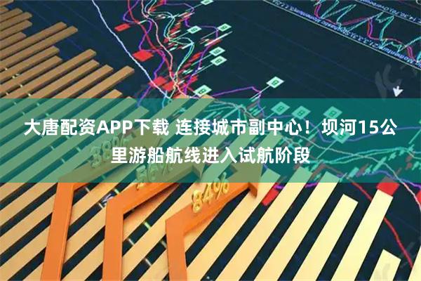 大唐配资APP下载 连接城市副中心！坝河15公里游船航线进入试航阶段