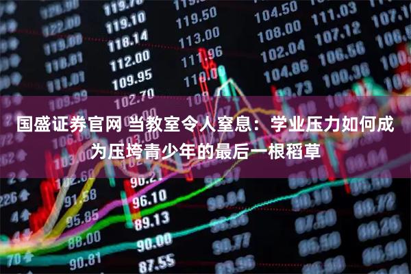 国盛证券官网 当教室令人窒息：学业压力如何成为压垮青少年的最后一根稻草