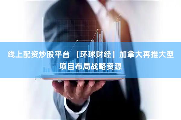 线上配资炒股平台 【环球财经】加拿大再推大型项目布局战略资源