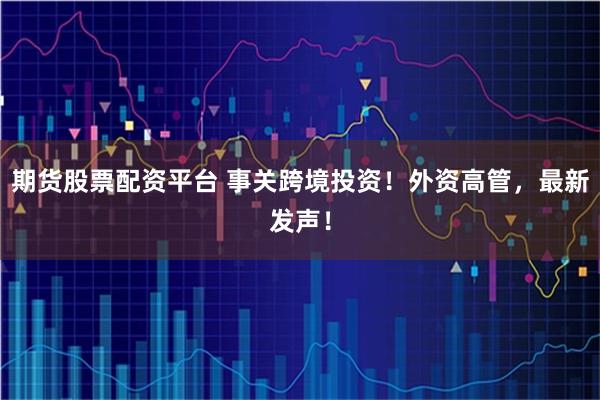 期货股票配资平台 事关跨境投资！外资高管，最新发声！