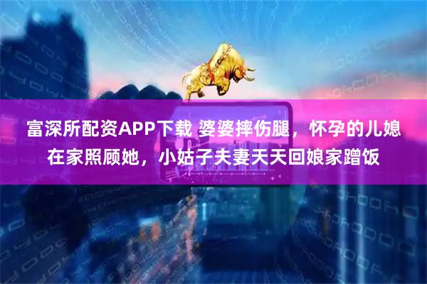 富深所配资APP下载 婆婆摔伤腿，怀孕的儿媳在家照顾她，小姑子夫妻天天回娘家蹭饭