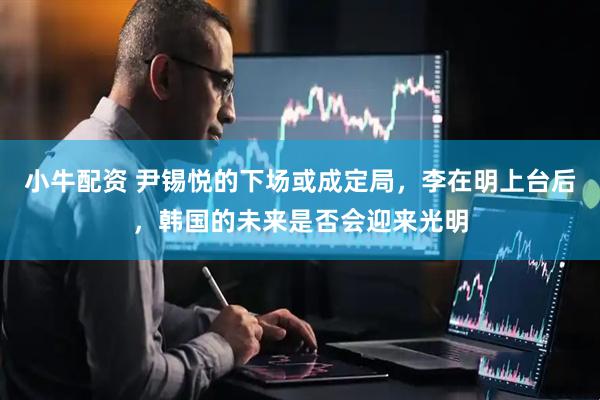 小牛配资 尹锡悦的下场或成定局，李在明上台后，韩国的未来是否会迎来光明