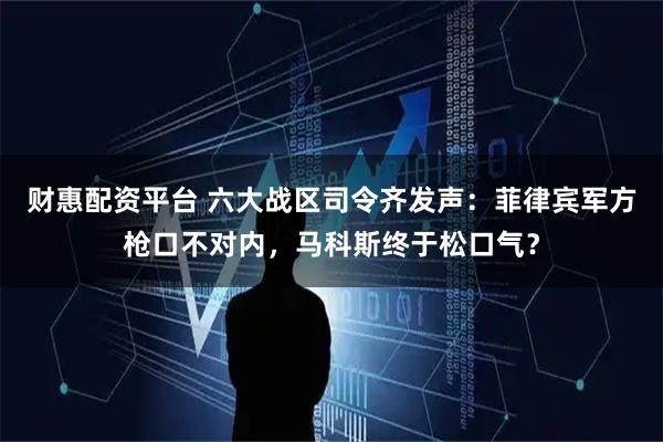 财惠配资平台 六大战区司令齐发声：菲律宾军方枪口不对内，马科斯终于松口气？