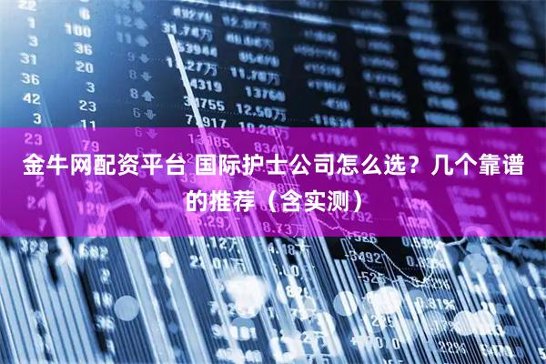 金牛网配资平台 国际护士公司怎么选？几个靠谱的推荐（含实测）