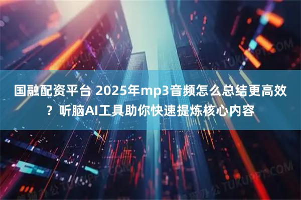 国融配资平台 2025年mp3音频怎么总结更高效？听脑AI工具助你快速提炼核心内容
