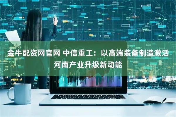 金牛配资网官网 中信重工：以高端装备制造激活河南产业升级新动能