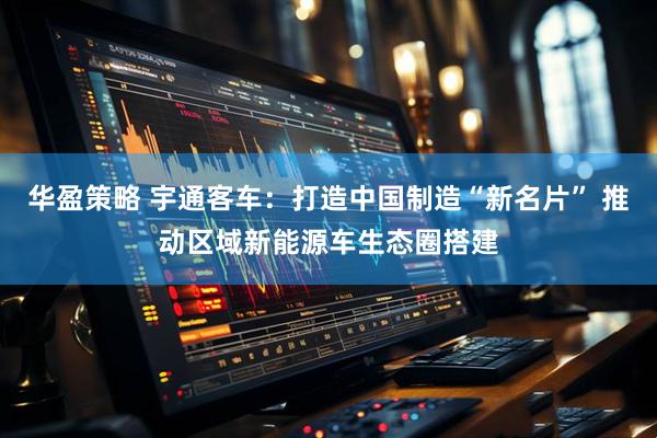 华盈策略 宇通客车：打造中国制造“新名片” 推动区域新能源车生态圈搭建