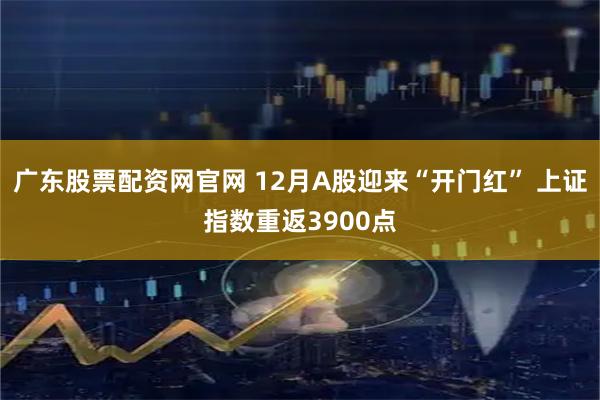 广东股票配资网官网 12月A股迎来“开门红” 上证指数重返3900点