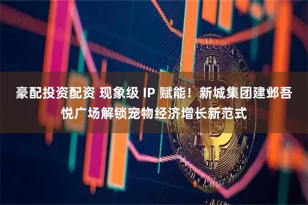 豪配投资配资 现象级 IP 赋能！新城集团建邺吾悦广场解锁宠物经济增长新范式