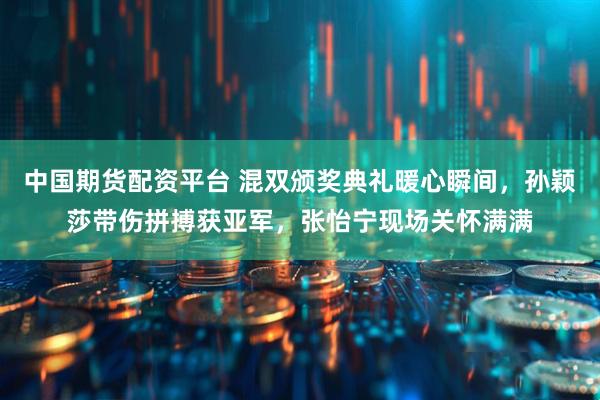中国期货配资平台 混双颁奖典礼暖心瞬间，孙颖莎带伤拼搏获亚军，张怡宁现场关怀满满