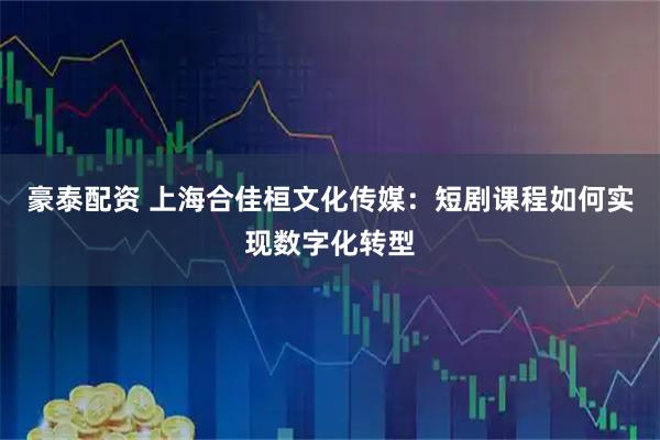 豪泰配资 上海合佳桓文化传媒：短剧课程如何实现数字化转型