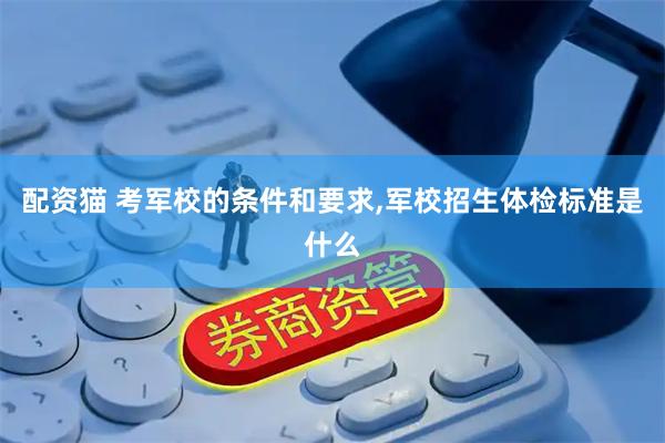 配资猫 考军校的条件和要求,军校招生体检标准是什么