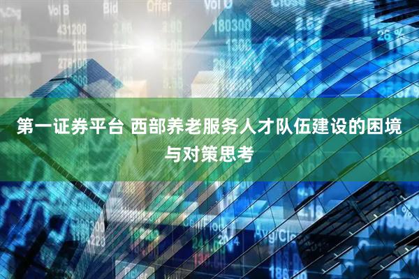 第一证券平台 西部养老服务人才队伍建设的困境与对策思考
