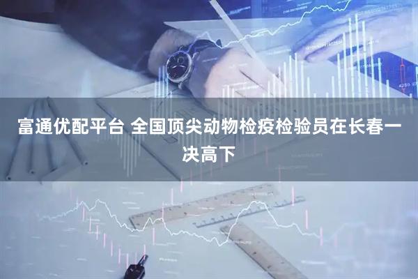 富通优配平台 全国顶尖动物检疫检验员在长春一决高下