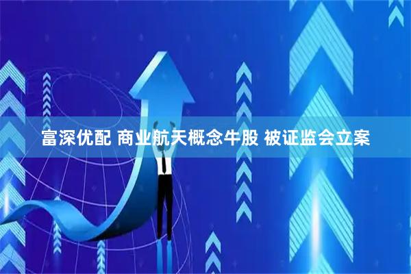 富深优配 商业航天概念牛股 被证监会立案