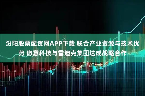 汾阳股票配资网APP下载 联合产业资源与技术优势 傲意科技与雷迪克集团达成战略合作