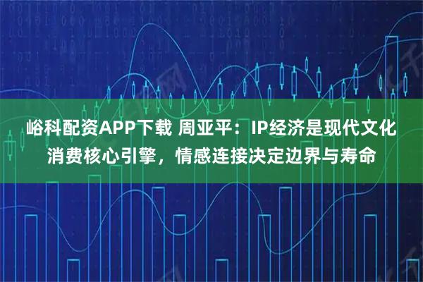 峪科配资APP下载 周亚平：IP经济是现代文化消费核心引擎，情感连接决定边界与寿命