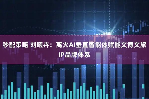 秒配策略 刘曦卉：离火AI垂直智能体赋能文博文旅IP品牌体系