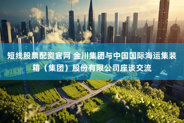 短线股票配资官网 金川集团与中国国际海运集装箱（集团）股份有限公司座谈交流