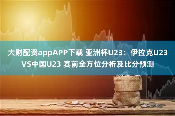大财配资appAPP下载 亚洲杯U23：伊拉克U23VS中国U23 赛前全方位分析及比分预测