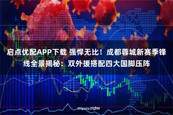 启点优配APP下载 强悍无比！成都蓉城新赛季锋线全景揭秘：双外援搭配四大国脚压阵